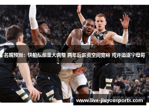 名嘴预测：快船酝酿重大调整 两年后薪资空间宽裕 或许追逐字母哥