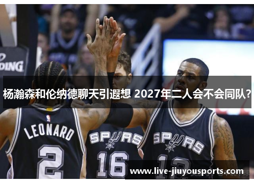 杨瀚森和伦纳德聊天引遐想 2027年二人会不会同队？