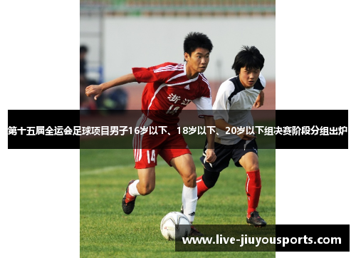 第十五届全运会足球项目男子16岁以下、18岁以下、20岁以下组决赛阶段分组出炉