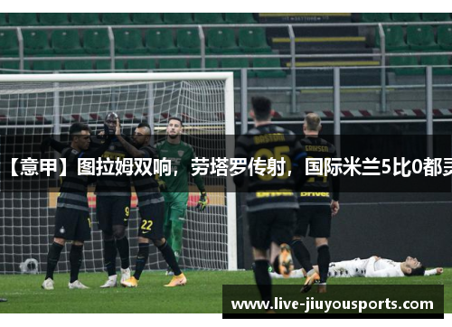【意甲】图拉姆双响，劳塔罗传射，国际米兰5比0都灵